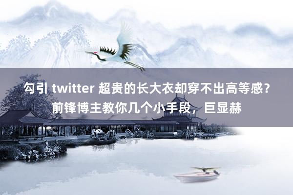 勾引 twitter 超贵的长大衣却穿不出高等感？前锋博主教你几个小手段，巨显赫