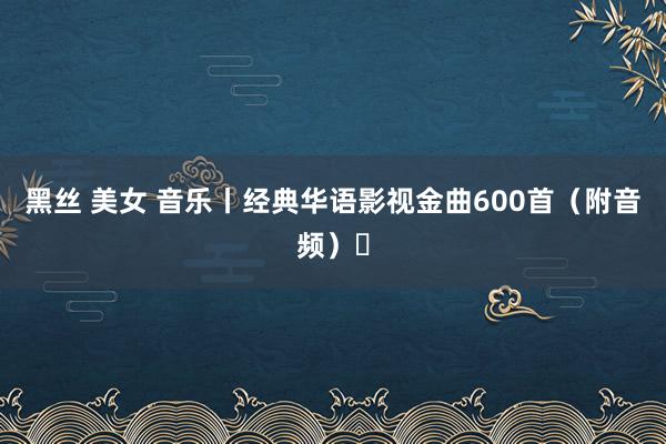 黑丝 美女 音乐丨经典华语影视金曲600首（附音频）㊴