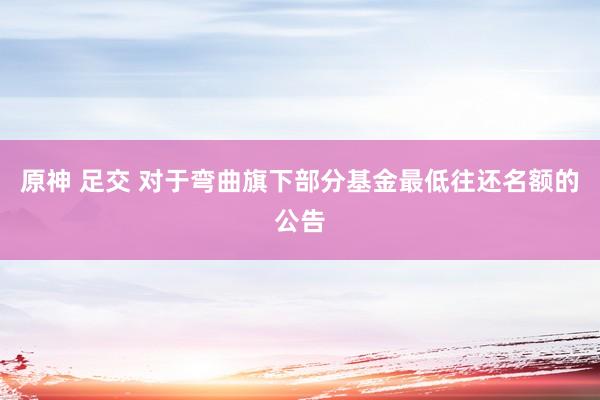 原神 足交 对于弯曲旗下部分基金最低往还名额的公告