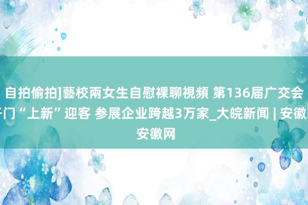 自拍偷拍]藝校兩女生自慰裸聊視頻 第136届广交会开门“上新”迎客 参展企业跨越3万家_大皖新闻 | 安徽网