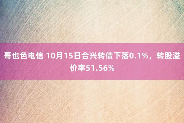 哥也色电信 10月15日合兴转债下落0.1%，转股溢价率51.56%