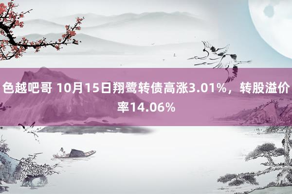 色越吧哥 10月15日翔鹭转债高涨3.01%，转股溢价率14.06%