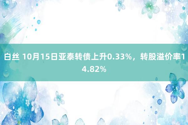 白丝 10月15日亚泰转债上升0.33%，转股溢价率14.82%