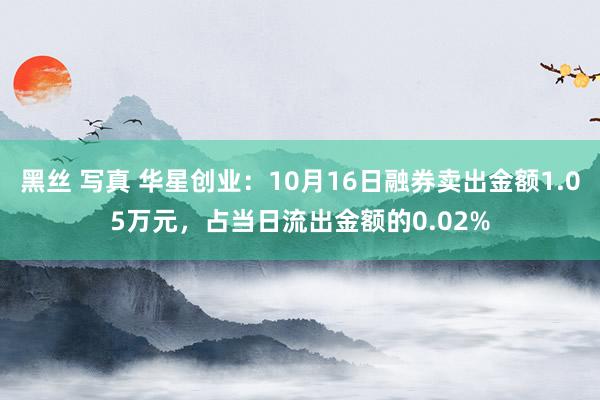 黑丝 写真 华星创业：10月16日融券卖出金额1.05万元，占当日流出金额的0.02%