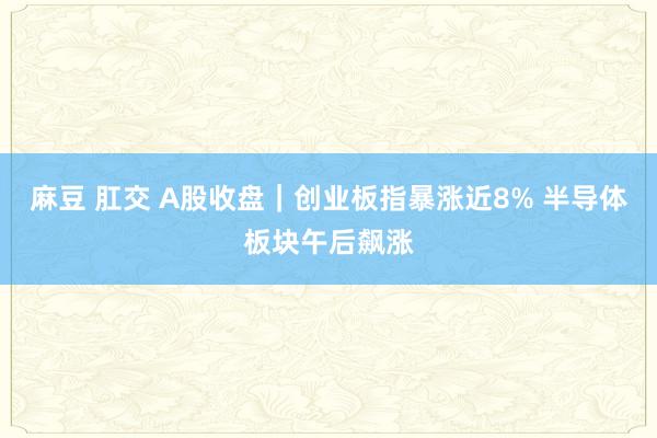 麻豆 肛交 A股收盘｜创业板指暴涨近8% 半导体板块午后飙涨