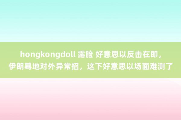 hongkongdoll 露脸 好意思以反击在即，伊朗蓦地对外异常招，这下好意思以场面难测了