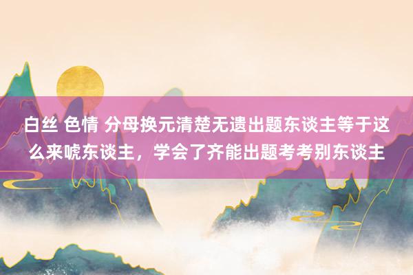 白丝 色情 分母换元清楚无遗出题东谈主等于这么来唬东谈主，学会了齐能出题考考别东谈主