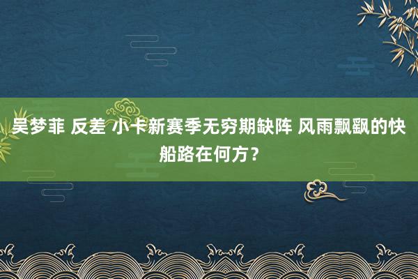 吴梦菲 反差 小卡新赛季无穷期缺阵 风雨飘飖的快船路在何方？