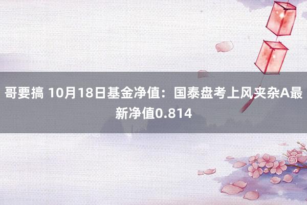 哥要搞 10月18日基金净值：国泰盘考上风夹杂A最新净值0.814