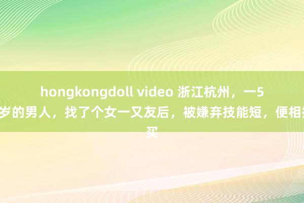 hongkongdoll video 浙江杭州，一50多岁的男人，找了个女一又友后，被嫌弃技能短，便相接买