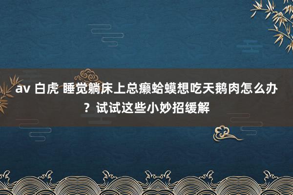 av 白虎 睡觉躺床上总癞蛤蟆想吃天鹅肉怎么办？试试这些小妙招缓解