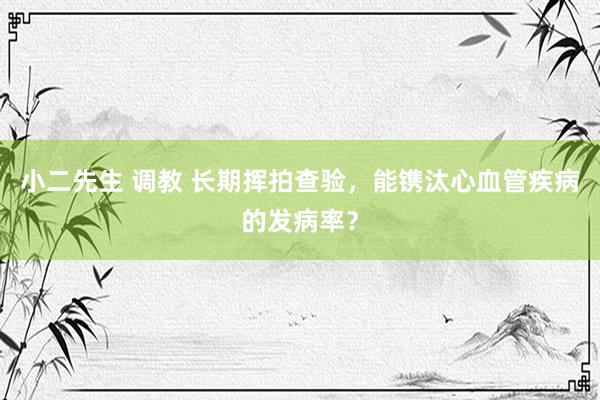 小二先生 调教 长期挥拍查验，能镌汰心血管疾病的发病率？