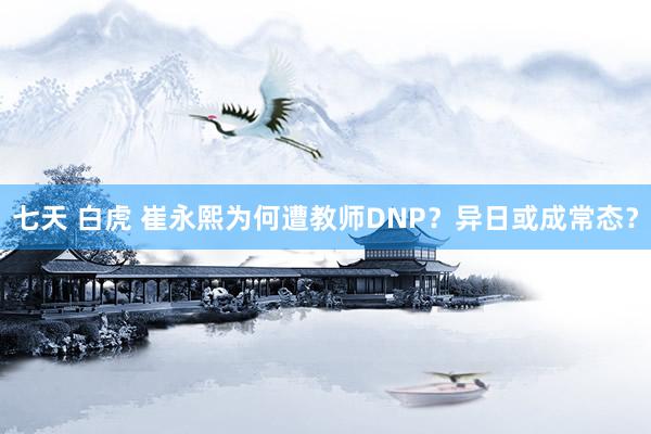 七天 白虎 崔永熙为何遭教师DNP？异日或成常态？