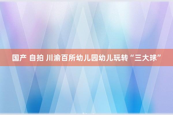 国产 自拍 川渝百所幼儿园幼儿玩转“三大球”