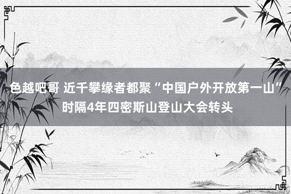 色越吧哥 近千攀缘者都聚“中国户外开放第一山” 时隔4年四密斯山登山大会转头