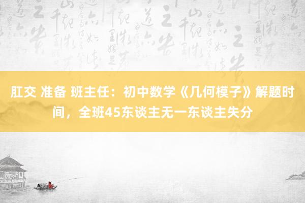 肛交 准备 班主任：初中数学《几何模子》解题时间，全班45东谈主无一东谈主失分