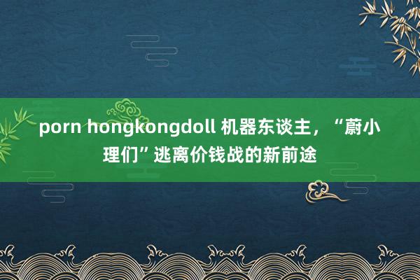 porn hongkongdoll 机器东谈主，“蔚小理们”逃离价钱战的新前途