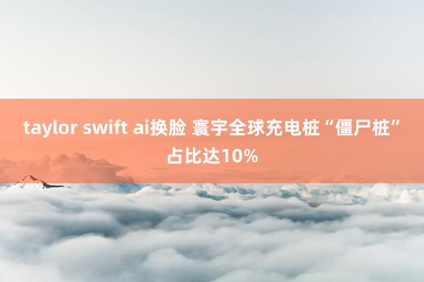 taylor swift ai换脸 寰宇全球充电桩“僵尸桩”占比达10%