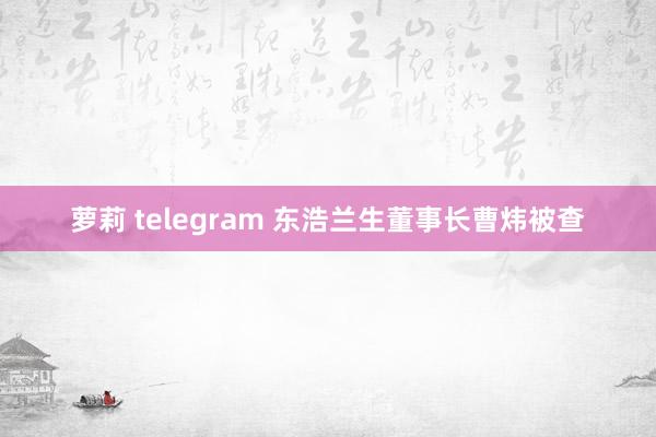 萝莉 telegram 东浩兰生董事长曹炜被查