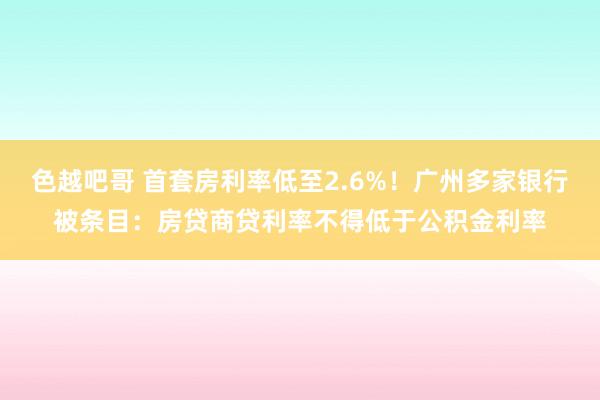 色越吧哥 首套房利率低至2.6%！广州多家银行被条目：房贷商贷利率不得低于公积金利率