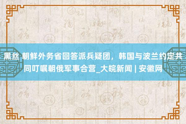 黑丝 朝鲜外务省回答派兵疑团，韩国与波兰约定共同叮嘱朝俄军事合营_大皖新闻 | 安徽网