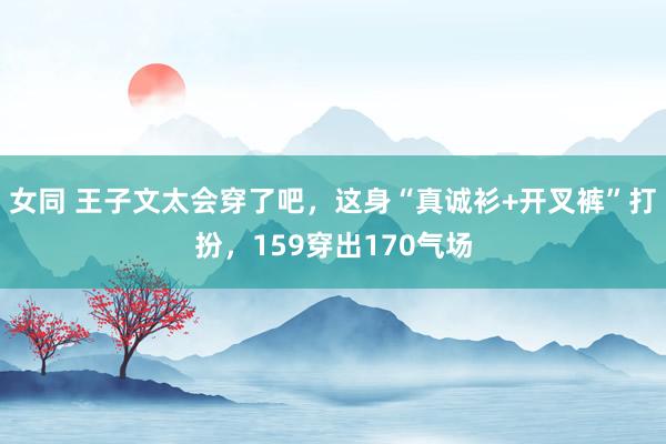 女同 王子文太会穿了吧，这身“真诚衫+开叉裤”打扮，159穿出170气场