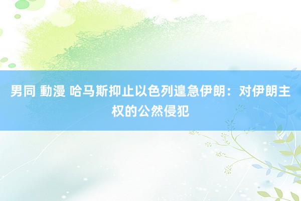 男同 動漫 哈马斯抑止以色列遑急伊朗：对伊朗主权的公然侵犯