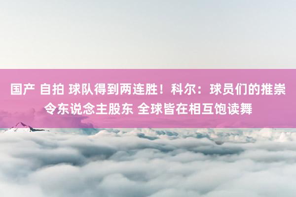 国产 自拍 球队得到两连胜！科尔：球员们的推崇令东说念主股东 全球皆在相互饱读舞