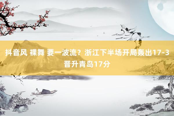 抖音风 裸舞 要一波流？浙江下半场开局轰出17-3晋升青岛17分