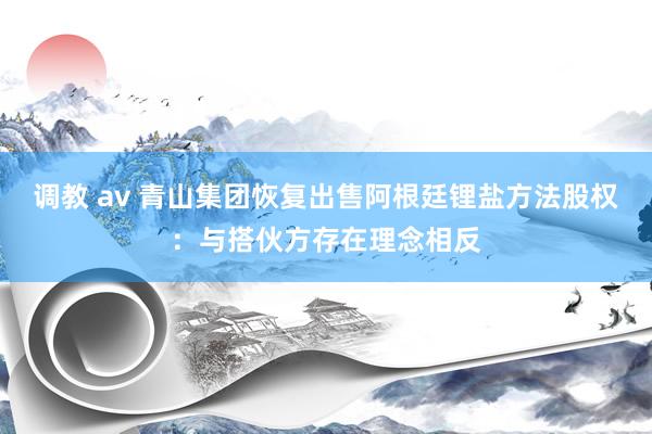 调教 av 青山集团恢复出售阿根廷锂盐方法股权：与搭伙方存在理念相反