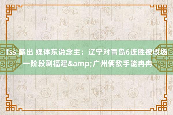 fss 露出 媒体东说念主：辽宁对青岛6连胜被收场 一阶段剩福建&广州俩敌手能冉冉