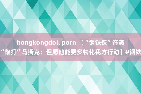 hongkongdoll porn 【“钢铁侠”饰演者“敲打”马斯克：但愿他能更多物化我方行动】#钢铁侠