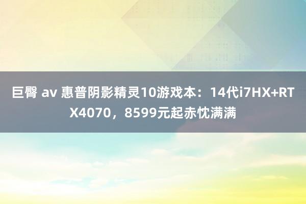 巨臀 av 惠普阴影精灵10游戏本：14代i7HX+RTX4070，8599元起赤忱满满