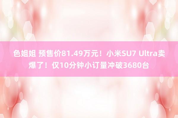 色姐姐 预售价81.49万元！小米SU7 Ultra卖爆了！仅10分钟小订量冲破3680台