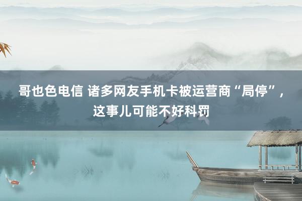 哥也色电信 诸多网友手机卡被运营商“局停”，这事儿可能不好科罚