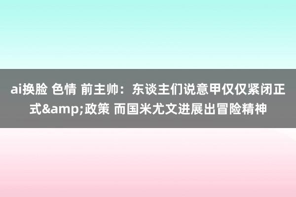 ai换脸 色情 前主帅：东谈主们说意甲仅仅紧闭正式&政策 而国米尤文进展出冒险精神