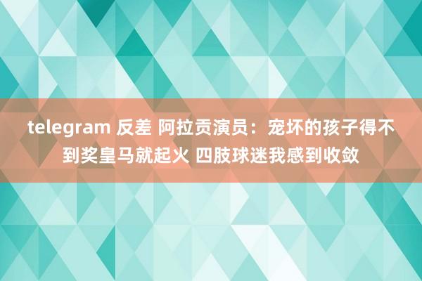 telegram 反差 阿拉贡演员：宠坏的孩子得不到奖皇马就起火 四肢球迷我感到收敛