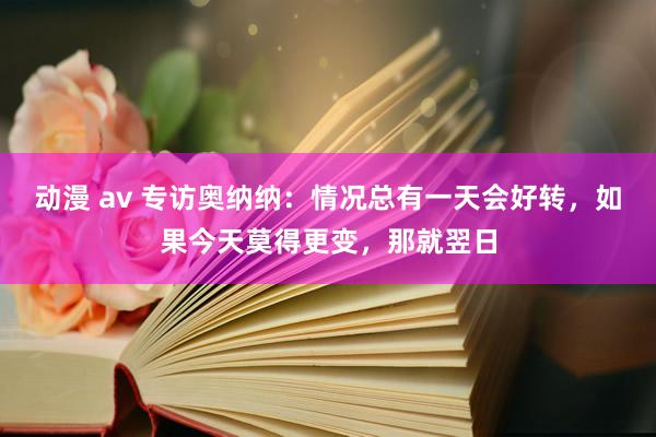 动漫 av 专访奥纳纳：情况总有一天会好转，如果今天莫得更变，那就翌日