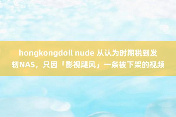 hongkongdoll nude 从认为时期税到发轫NAS，只因「影视飓风」一条被下架的视频