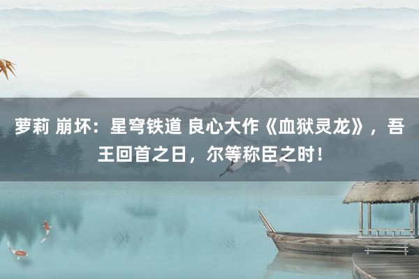 萝莉 崩坏：星穹铁道 良心大作《血狱灵龙》，吾王回首之日，尔等称臣之时！