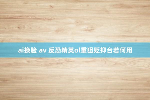 ai换脸 av 反恐精英ol重狙贬抑台若何用