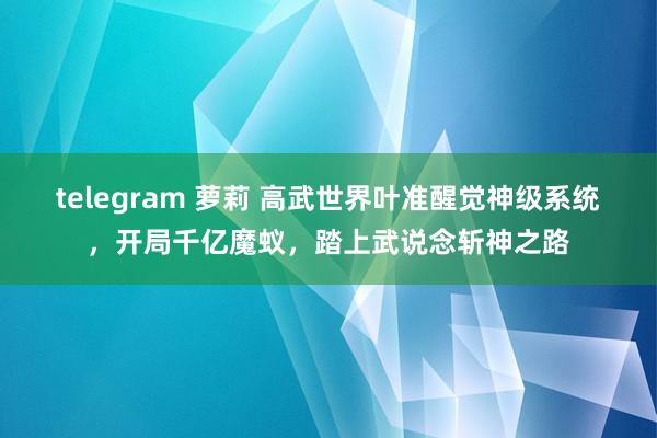 telegram 萝莉 高武世界叶准醒觉神级系统，开局千亿魔蚁，踏上武说念斩神之路