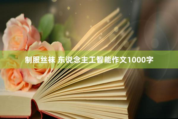 制服丝袜 东说念主工智能作文1000字