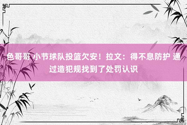 色哥哥 小节球队投篮欠安！拉文：得不息防护 通过造犯规找到了处罚认识