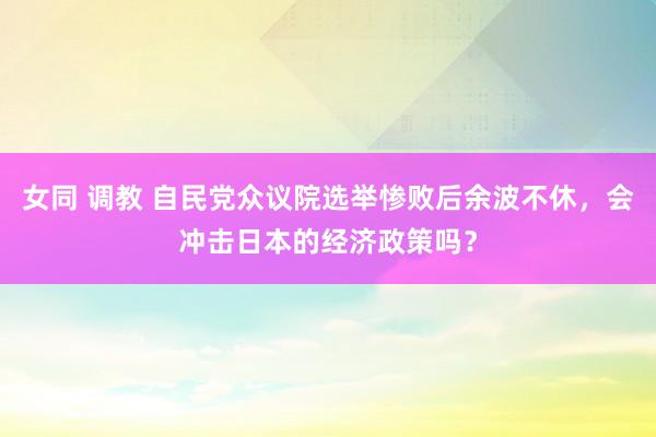 女同 调教 自民党众议院选举惨败后余波不休，会冲击日本的经济政策吗？