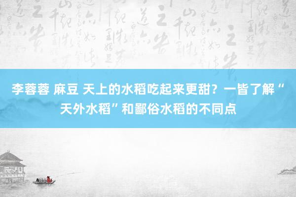 李蓉蓉 麻豆 天上的水稻吃起来更甜？一皆了解“天外水稻”和鄙俗水稻的不同点