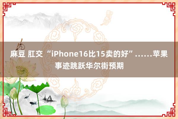 麻豆 肛交 “iPhone16比15卖的好”……苹果事迹跳跃华尔街预期