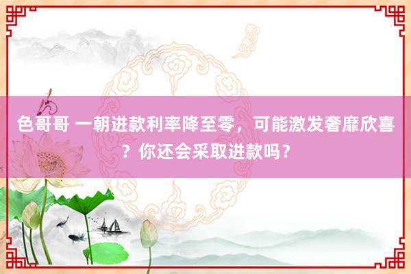 色哥哥 一朝进款利率降至零，可能激发奢靡欣喜？你还会采取进款吗？