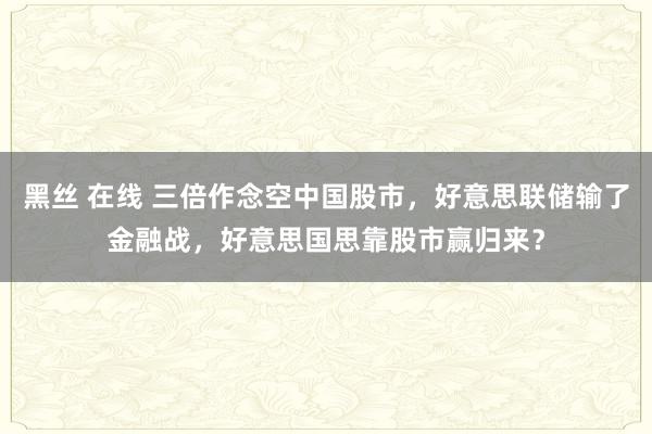 黑丝 在线 三倍作念空中国股市，好意思联储输了金融战，好意思国思靠股市赢归来？