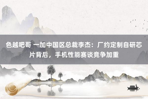 色越吧哥 一加中国区总裁李杰：厂约定制自研芯片背后，手机性能赛谈竞争加重